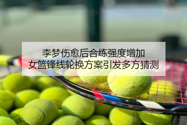 李梦伤愈后合练强度增加 女篮锋线轮换方案引发多方猜测