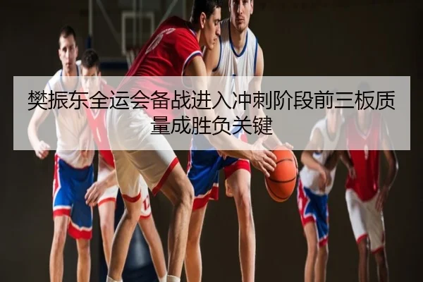 樊振东全运会备战进入冲刺阶段前三板质量成胜负关键