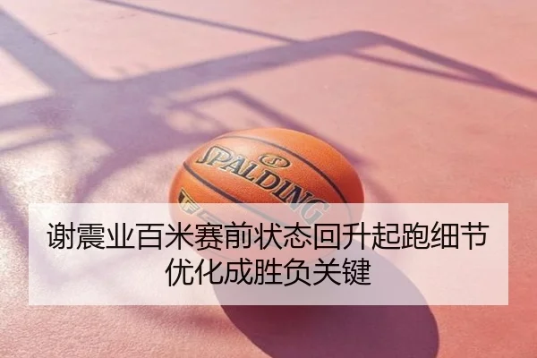 谢震业百米赛前状态回升起跑细节优化成胜负关键