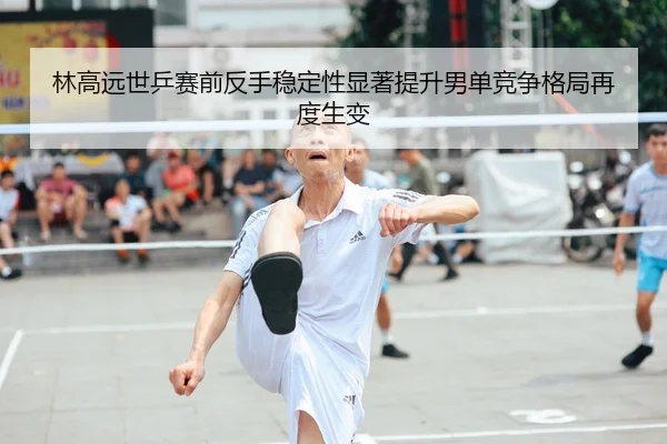 林高远世乒赛前反手稳定性显著提升男单竞争格局再度生变
