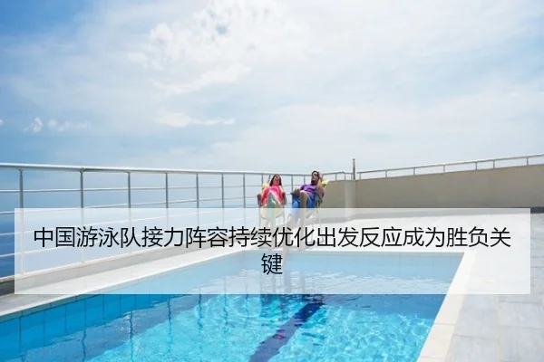 中国游泳队接力阵容持续优化出发反应成为胜负关键